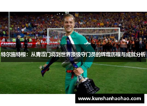 特尔施特根：从青涩门将到世界顶级守门员的辉煌历程与成就分析