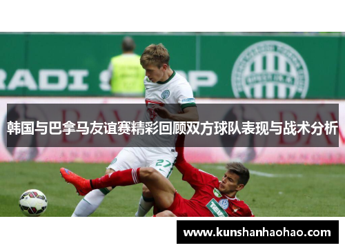 韩国与巴拿马友谊赛精彩回顾双方球队表现与战术分析